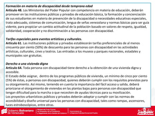 Formación en materia de discapacidad desde temprana edad
Artículo 48. Los Ministerios del Poder Popular con competencia en materia de educación, deberán
promover en las instituciones públicas y privadas de educación básica, la formación y concienciación
de sus estudiantes en materia de prevención de la discapacidad o necesidades educativas especiales,
trato adecuado, sistemas de comunicación, lengua de señas venezolana y normas básicas para ser guía
vidente, para propiciar un cambio actitudinal de la población basado en valores de respeto, igualdad,
solidaridad, cooperación y no discriminación a las personas con discapacidad.
Tarifas especiales para eventos artísticos y culturales.
Artículo 61. Las instituciones públicas y privadas establecerán tarifas preferenciales de al menos
cincuenta por ciento (50%) de descuento para las personas con discapacidad en las actividades
artísticas, culturales, cines y teatros. Las entradas a los museos y parques nacionales, estadales y
municipales son gratuitas.
Derecho a una vivienda digna
Artículo 64. Toda persona con discapacidad tiene derecho a la obtención de una vivienda digna y
accesible.
El Estado debe asignar, dentro de los programas públicos de vivienda, un mínimo de cinco por ciento
(5%) de éstas, a personas con discapacidad, quienes deberán cumplir con los requisitos previstos para
su otorgamiento. Así mismo, teniendo en cuenta la importancia del fácil acceso y salida, deberá
priorizarse el otorgamiento de viviendas en las plantas bajas para personas con discapacidad que
tengan dificultad para la marcha o que necesiten de ayudas técnicas para su movilización.
Los proyectos urbanísticos públicos y privados deberán adoptar y cumplir con las normas de
accesibilidad y diseño universal para las personas con discapacidad, tales como rampas, ascensores,
luces estroboscópicas, entre otras.
 