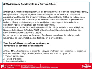 Del Certificado de Cumplimiento de la Inserción Laboral
Artículo 98. Con la finalidad de garantizar los derechos humanos laborales de los trabajadores y
trabajadoras con discapacidad, el Consejo Nacional para las Personas con Discapacidad
otorgará un certificado a los órganos y entes de la Administración Pública y a toda persona
jurídica, que cumpla con el porcentaje de inserción laboral establecido en la presente Ley.
Dicho certificado tendrá una vigencia de un (1) año contado a partir de la fecha de su
expedición y podrá ser solicitado por medios electrónicos.
El Ministerio con competencia en el proceso social del trabajo, debe incorporar al Registro
Nacional de Entidades de Trabajo (RNET) el Certificado del Cumplimiento de la Inserción
Laboral como parte de la Solvencia Laboral.
Los patronos y las patronas que de manera fraudulenta suministren datos falsos, serán
sancionados de conformidad con lo establecido en la presente Ley.
Tipos de modalidades especiales de condiciones de
trabajo para las personas con discapacidad
Artículo 100. A los efectos de la presente de Ley, se establecen como modalidades especiales
de condiciones de trabajo para las personas con discapacidad, las siguientes:
1. Trabajo supervisado.
2. Trabajo protegido.
3. Trabajo desde el hogar.
 