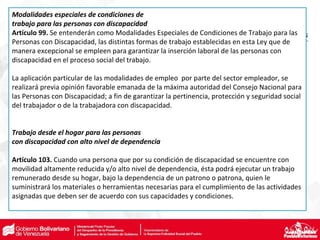 Modalidades especiales de condiciones de
trabajo para las personas con discapacidad
Artículo 99. Se entenderán como Modalidades Especiales de Condiciones de Trabajo para las
Personas con Discapacidad, las distintas formas de trabajo establecidas en esta Ley que de
manera excepcional se empleen para garantizar la inserción laboral de las personas con
discapacidad en el proceso social del trabajo.
La aplicación particular de las modalidades de empleo por parte del sector empleador, se
realizará previa opinión favorable emanada de la máxima autoridad del Consejo Nacional para
las Personas con Discapacidad; a fin de garantizar la pertinencia, protección y seguridad social
del trabajador o de la trabajadora con discapacidad.
Trabajo desde el hogar para las personas
con discapacidad con alto nivel de dependencia
Artículo 103. Cuando una persona que por su condición de discapacidad se encuentre con
movilidad altamente reducida y/o alto nivel de dependencia, ésta podrá ejecutar un trabajo
remunerado desde su hogar, bajo la dependencia de un patrono o patrona, quien le
suministrará los materiales o herramientas necesarias para el cumplimiento de las actividades
asignadas que deben ser de acuerdo con sus capacidades y condiciones.
 