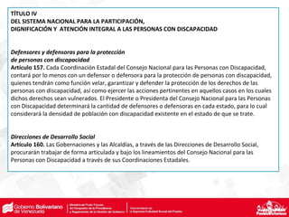 TÍTULO IV
DEL SISTEMA NACIONAL PARA LA PARTICIPACIÓN,
DIGNIFICACIÓN Y ATENCIÓN INTEGRAL A LAS PERSONAS CON DISCAPACIDAD
Defensores y defensoras para la protección
de personas con discapacidad
Artículo 157. Cada Coordinación Estadal del Consejo Nacional para las Personas con Discapacidad,
contará por lo menos con un defensor o defensora para la protección de personas con discapacidad,
quienes tendrán como función velar, garantizar y defender la protección de los derechos de las
personas con discapacidad, así como ejercer las acciones pertinentes en aquellos casos en los cuales
dichos derechos sean vulnerados. El Presidente o Presidenta del Consejo Nacional para las Personas
con Discapacidad determinará la cantidad de defensores o defensoras en cada estado, para lo cual
considerará la densidad de población con discapacidad existente en el estado de que se trate.
Direcciones de Desarrollo Social
Artículo 160. Las Gobernaciones y las Alcaldías, a través de las Direcciones de Desarrollo Social,
procurarán trabajar de forma articulada y bajo los lineamientos del Consejo Nacional para las
Personas con Discapacidad a través de sus Coordinaciones Estadales.
 