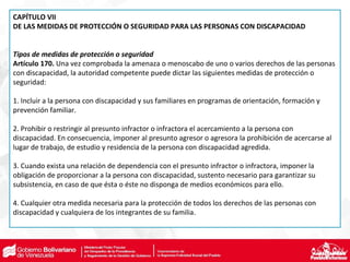 CAPÍTULO VII
DE LAS MEDIDAS DE PROTECCIÓN O SEGURIDAD PARA LAS PERSONAS CON DISCAPACIDAD
Tipos de medidas de protección o seguridad
Artículo 170. Una vez comprobada la amenaza o menoscabo de uno o varios derechos de las personas
con discapacidad, la autoridad competente puede dictar las siguientes medidas de protección o
seguridad:
1. Incluir a la persona con discapacidad y sus familiares en programas de orientación, formación y
prevención familiar.
2. Prohibir o restringir al presunto infractor o infractora el acercamiento a la persona con
discapacidad. En consecuencia, imponer al presunto agresor o agresora la prohibición de acercarse al
lugar de trabajo, de estudio y residencia de la persona con discapacidad agredida.
3. Cuando exista una relación de dependencia con el presunto infractor o infractora, imponer la
obligación de proporcionar a la persona con discapacidad, sustento necesario para garantizar su
subsistencia, en caso de que ésta o éste no disponga de medios económicos para ello.
4. Cualquier otra medida necesaria para la protección de todos los derechos de las personas con
discapacidad y cualquiera de los integrantes de su familia.
 