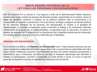 Esta ley establece en su artículo 2: “Los órganos y entes de la Administración Pública Nacional,
Estadal y Municipal, y todas las personas de derecho privado, competentes en la materia, tienen el
deber de planificar, coordinar e integrar en las políticas públicas todo lo concerniente a la
discapacidad, en especial su prevención, a fin de promover, proteger y asegurar un efectivo disfrute
de los derechos humanos de las personas con discapacidad, el respeto a la igualdad de
oportunidades, la inclusión e integración social, el derecho al trabajo y las condiciones laborales
satisfactorias de acuerdo con sus particularidades, la seguridad social, la educación, la cultura, el
deporte de acuerdo con lo dispuesto en la Constitución de la República Bolivariana de Venezuela,
los tratados, pactos, convenios suscritos y ratificados por la República.
PERSONAS CON DISCAPACIDAD:
En el artículo 6 se define a las Personas con Discapacidad como: “todas aquellas personas que por
causas congénitas o adquiridas presenten alguna disfunción o ausencia de sus capacidades de orden
físico, mental, intelectual, sensorial o combinaciones de ellas; de carácter temporal, permanente o
intermitente, que al interactuar con diversas barreras le impliquen desventajas que dificultan o
impidan su participación, inclusión e integración a la vida familiar y social, así como el ejercicio
pleno de sus derechos humanos en igualdad de condiciones con los demás.
BREVE RESEÑA HISTÓRICA DE LA
LEY PARA LAS PERSONAS CON DISCAPACIDAD
BREVE RESEÑA HISTÓRICA DE LA
LEY PARA LAS PERSONAS CON DISCAPACIDAD
 