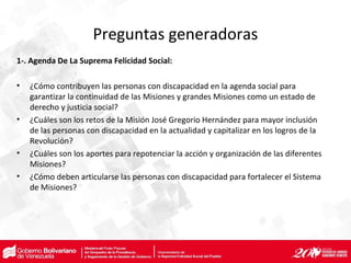 Preguntas generadoras
1-. Agenda De La Suprema Felicidad Social:
• ¿Cómo contribuyen las personas con discapacidad en la agenda social para
garantizar la continuidad de las Misiones y grandes Misiones como un estado de
derecho y justicia social?
• ¿Cuáles son los retos de la Misión José Gregorio Hernández para mayor inclusión
de las personas con discapacidad en la actualidad y capitalizar en los logros de la
Revolución?
• ¿Cuáles son los aportes para repotenciar la acción y organización de las diferentes
Misiones?
• ¿Cómo deben articularse las personas con discapacidad para fortalecer el Sistema
de Misiones?
 