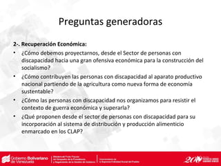 Preguntas generadoras
2-. Recuperación Económica:
• ¿Cómo debemos proyectarnos, desde el Sector de personas con
discapacidad hacia una gran ofensiva económica para la construcción del
socialismo?
• ¿Cómo contribuyen las personas con discapacidad al aparato productivo
nacional partiendo de la agricultura como nueva forma de economía
sustentable?
• ¿Cómo las personas con discapacidad nos organizamos para resistir el
contexto de guerra económica y superarla?
• ¿Qué proponen desde el sector de personas con discapacidad para su
incorporación al sistema de distribución y producción alimenticio
enmarcado en los CLAP?
 