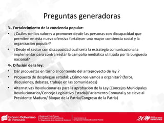 Preguntas generadoras
3-. Fortalecimiento de la conciencia popular:
• ¿Cuáles son los valores a promover desde las personas con discapacidad que
permiten en esta nueva ofensiva fortalecer una mayor conciencia social y la
organización popular?
• ¿Desde el sector con discapacidad cual sería la estrategia comunicacional a
implementar para contrarrestar la campaña mediática utilizada por la burguesía
nacional?
4-. Difusión de la ley:
• Dar propuestas en torno al contenido del anteproyecto de ley.?
• Propuesta de despliegue estadal: ¿Cómo nos vamos a organizar? (foros,
discusiones, debates, trabajo en las comunidades)
• Alternativas Revolucionarias para la aprobación de la Ley (Concejos Municipales
Revolucionarios/Concejo Legislativo Estadal/Parlamento Comunal y se eleve al
Presidente Maduro/ Bloque de la Patria/Congreso de la Patria)
 