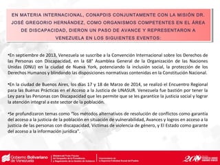 •En septiembre de 2013, Venezuela se suscribe a la Convención Internacional sobre los Derechos de
las Personas con Discapacidad, en la 68° Asamblea General de la Organización de las Naciones
Unidas (ONU) en la ciudad de Nueva York, potenciando la inclusión social, la protección de los
Derechos Humanos y blindando las disposiciones normativas contenidas en la Constitución Nacional.
•En la ciudad de Buenos Aires, los días 17 y 18 de Marzo de 2014, se realizó el Encuentro Regional
para las Buenas Prácticas en el Acceso a la Justicia de UNASUR. Venezuela fue bastión por tener la
Ley para las Personas con Discapacidad que les permite que se les garantice la justicia social y lograr
la atención integral a este sector de la población.
•Se profundizaron temas como “los métodos alternativos de resolución de conflictos como garantía
del acceso a la justicia de la población en situación de vulnerabilidad, Avances y logros en acceso a la
justicia de las personas con discapacidad, Víctimas de violencia de género, y El Estado como garante
del acceso a la información jurídica".
EN MATERIA INTERNACIONAL, CONAPDIS CONJUNTAMENTE CON LA MISIÓN DR.
JOSÉ GREGORIO HERNÁNDEZ, COMO ORGANISMOS COMPETENTES EN EL ÁREA
DE DISCAPACIDAD, DIERON UN PASO DE AVANCE Y REPRESENTARON A
VENEZUELA EN LOS SIGUIENTES EVENTOS:
EN MATERIA INTERNACIONAL, CONAPDIS CONJUNTAMENTE CON LA MISIÓN DR.
JOSÉ GREGORIO HERNÁNDEZ, COMO ORGANISMOS COMPETENTES EN EL ÁREA
DE DISCAPACIDAD, DIERON UN PASO DE AVANCE Y REPRESENTARON A
VENEZUELA EN LOS SIGUIENTES EVENTOS:
 