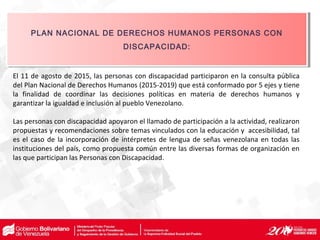El 11 de agosto de 2015, las personas con discapacidad participaron en la consulta pública
del Plan Nacional de Derechos Humanos (2015-2019) que está conformado por 5 ejes y tiene
la finalidad de coordinar las decisiones políticas en materia de derechos humanos y
garantizar la igualdad e inclusión al pueblo Venezolano.
Las personas con discapacidad apoyaron el llamado de participación a la actividad, realizaron
propuestas y recomendaciones sobre temas vinculados con la educación y accesibilidad, tal
es el caso de la incorporación de intérpretes de lengua de señas venezolana en todas las
instituciones del país, como propuesta común entre las diversas formas de organización en
las que participan las Personas con Discapacidad.
PLAN NACIONAL DE DERECHOS HUMANOS PERSONAS CON
DISCAPACIDAD:
PLAN NACIONAL DE DERECHOS HUMANOS PERSONAS CON
DISCAPACIDAD:
 