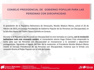 El presidente de la República Bolivariana de Venezuela, Nicolás Maduro Moros, activó el 26 de
febrero de 2015, el Consejo Presidencial de Gobierno Popular de las Personas con Discapacidad, en
la Sala Ríos Reyna del Teatro Teresa Carreño en Caracas.
Durante la IV República las Personas con Discapacidad no eran tomadas en cuenta, con la revolución
bolivariana todo este escenario cambió, el comandante eterno Hugo Chávez Frías emprendió la
lucha para que las Personas con Discapacidad se incorporaran a la sociedad y adquirieran
protagonismo. Siguiendo el legado del líder de la revolución, el Presidente Nicolás Maduro Moros
instaló el Consejo Presidencial de las Personas con Discapacidad, instancia que le brinda una
conexión directa al Poder Popular con el Jefe de Estado.
CONSEJO PRESIDENCIAL DE GOBIERNO POPULAR PARA LAS
PERSONAS CON DISCAPACIDAD
CONSEJO PRESIDENCIAL DE GOBIERNO POPULAR PARA LAS
PERSONAS CON DISCAPACIDAD
 