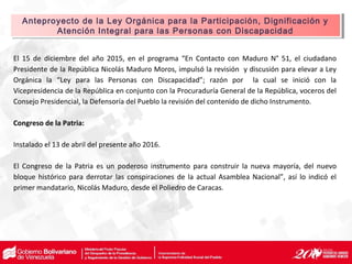 El 15 de diciembre del año 2015, en el programa “En Contacto con Maduro N° 51, el ciudadano
Presidente de la República Nicolás Maduro Moros, impulsó la revisión y discusión para elevar a Ley
Orgánica la “Ley para las Personas con Discapacidad”; razón por la cual se inició con la
Vicepresidencia de la República en conjunto con la Procuraduría General de la República, voceros del
Consejo Presidencial, la Defensoría del Pueblo la revisión del contenido de dicho Instrumento.
Congreso de la Patria:
Instalado el 13 de abril del presente año 2016.
El Congreso de la Patria es un poderoso instrumento para construir la nueva mayoría, del nuevo
bloque histórico para derrotar las conspiraciones de la actual Asamblea Nacional”, así lo indicó el
primer mandatario, Nicolás Maduro, desde el Poliedro de Caracas.
Anteproyecto de la Ley Orgánica para la Participación, Dignificación y
Atención Integral para las Personas con Discapacidad
Anteproyecto de la Ley Orgánica para la Participación, Dignificación y
Atención Integral para las Personas con Discapacidad
 