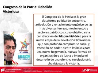 Congreso de la Patria: RebeliónCongreso de la Patria: Rebelión
VictoriosaVictoriosa
El Congreso de la Patria es la gran
plataforma política de encuentro,
articulación y renacimiento orgánico de las
más diversas fuerzas, movimientos y
sectores patrióticos, cuyo objetivo es la
construcción del bloque histórico para la
nueva etapa de la Revolución Bolivariana,
que con profundo compromiso social y
vocación de poder, siente las bases para
una nueva hegemonía, nuevas formas de
organización y de lucha e impulse el
desarrollo de una ofensiva revolucionaria
chavista para la victoria.
 