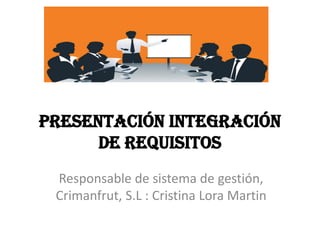 PRESENTACIÓN INTEGRACIÓN
DE REQUISITOS
Responsable de sistema de gestión,
Crimanfrut, S.L : Cristina Lora Martin
 