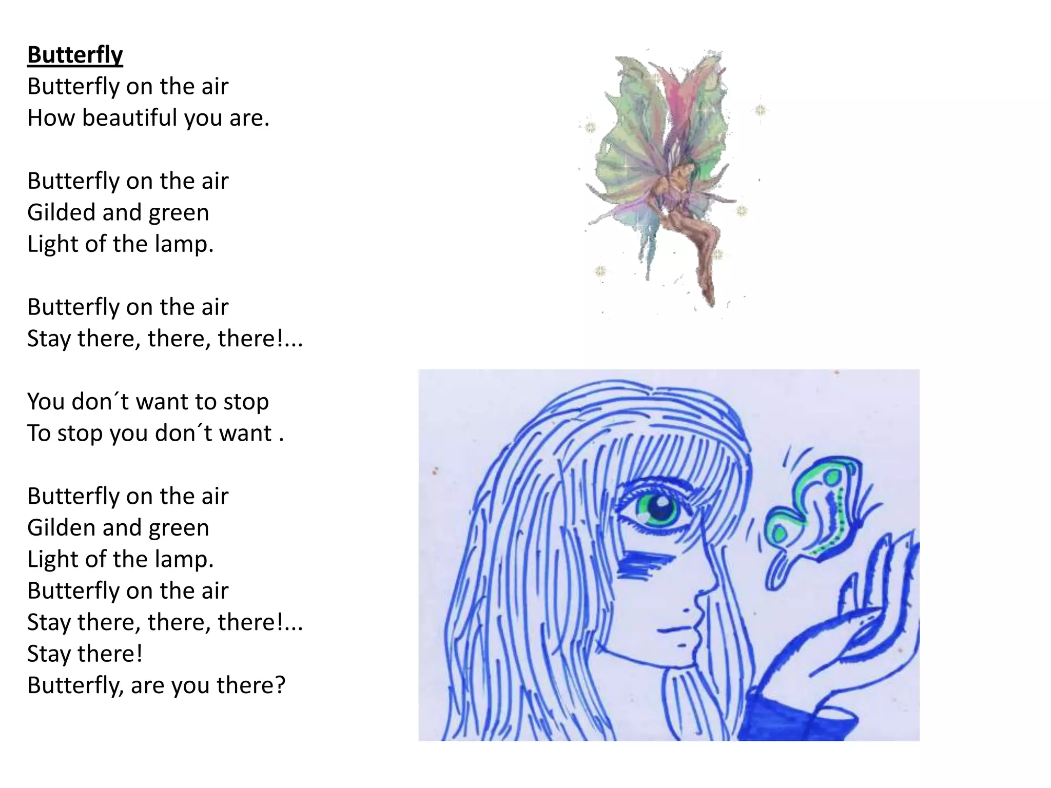 Butterfly
Butterfly on the air
How beautiful you are.

Butterfly on the air
Gilded and green
Light of the lamp.

Butterfly on the air
Stay there, there, there!...

You don´t want to stop
To stop you don´t want .

Butterfly on the air
Gilden and green
Light of the lamp.
Butterfly on the air
Stay there, there, there!...
Stay there!
Butterfly, are you there?
 