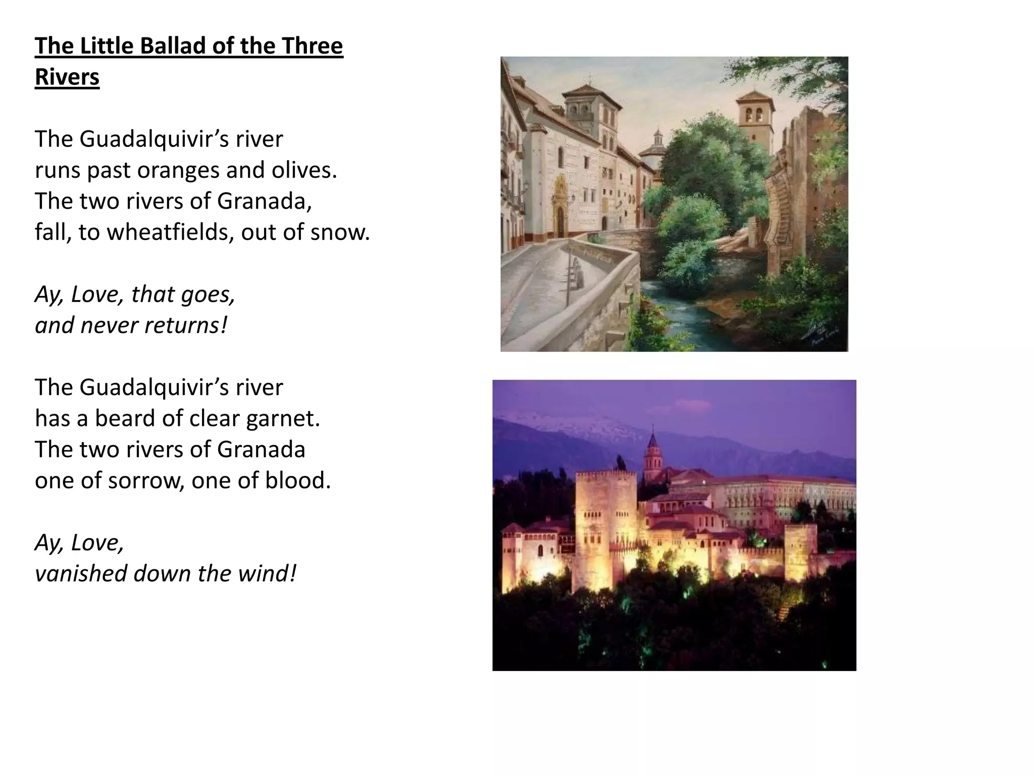 The Little Ballad of the Three
Rivers

The Guadalquivir’s river
runs past oranges and olives.
The two rivers of Granada,
fall, to wheatfields, out of snow.

Ay, Love, that goes,
and never returns!

The Guadalquivir’s river
has a beard of clear garnet.
The two rivers of Granada
one of sorrow, one of blood.

Ay, Love,
vanished down the wind!
 