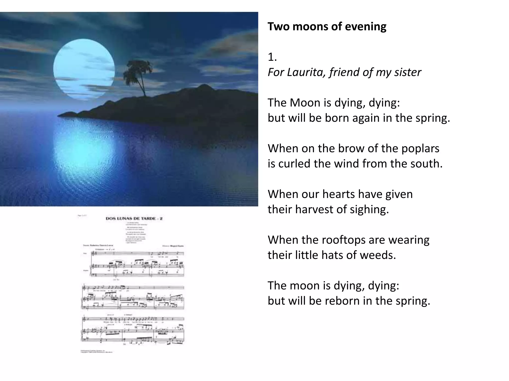 Two moons of evening

1.
For Laurita, friend of my sister

The Moon is dying, dying:
but will be born again in the spring.

When on the brow of the poplars
is curled the wind from the south.

When our hearts have given
their harvest of sighing.

When the rooftops are wearing
their little hats of weeds.

The moon is dying, dying:
but will be reborn in the spring.
 