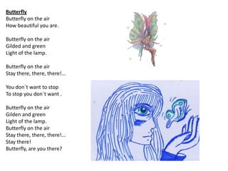 Butterfly
Butterfly on the air
How beautiful you are.

Butterfly on the air
Gilded and green
Light of the lamp.

Butterfly on the air
Stay there, there, there!...

You don´t want to stop
To stop you don´t want .

Butterfly on the air
Gilden and green
Light of the lamp.
Butterfly on the air
Stay there, there, there!...
Stay there!
Butterfly, are you there?
 