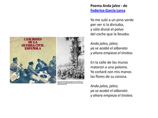 Poema Anda jaleo - de
Federico Garcia Lorca

Yo me subí a un pino verde
por ver si la divisaba,
y sólo divisé el polvo
del coche que la llevaba.

Anda jaleo, jaleo;
ya se acabó el alboroto
y ahora empieza el tiroteo.

En la calle de los muros
mataron a una paloma.
Yo cortaré con mis manos
las flores de su corona.

Anda jaleo, jaleo;
ya se acabó el alboroto
y ahora empieza el tiroteo.
 