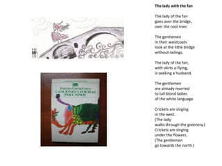 The lady with the fan

The lady of the fan
goes over the bridge,
over the cool river.

The gentlemen
in their waistcoats
look at the little bridge
without railings.

The lady of the fan,
with skirts a-flying,
is seeking a husband.

The gentlemen
are already married
to tall blond ladies
of the white language.

Crickets are singing
in the west.
(The lady
walks through the greenery.)
Crickets are singing
under the flowers.
(The gentlemen
go towards the north.)
 