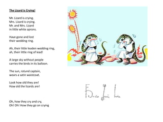 The Lizard is Crying!

Mr. Lizard is crying.
Mrs. Lizard is crying.
Mr. and Mrs. Lizard
in little white aprons.

Have gone and lost
their wedding ring.

Ah, their little leaden wedding ring,
ah, their little ring of lead!

A large sky without people
carries the birds in its balloon.

The sun, rotund captain,
wears a satin waistcoat.

Look how old they are!
How old the lizards are!



Oh, how they cry and cry,
Oh! Oh! How they go on crying
 
