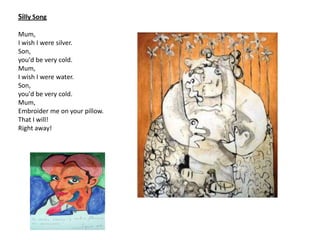 Silly Song

Mum,
I wish I were silver.
Son,
you'd be very cold.
Mum,
I wish I were water.
Son,
you'd be very cold.
Mum,
Embroider me on your pillow.
That I will!
Right away!
 