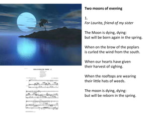 Two moons of evening

1.
For Laurita, friend of my sister

The Moon is dying, dying:
but will be born again in the spring.

When on the brow of the poplars
is curled the wind from the south.

When our hearts have given
their harvest of sighing.

When the rooftops are wearing
their little hats of weeds.

The moon is dying, dying:
but will be reborn in the spring.
 