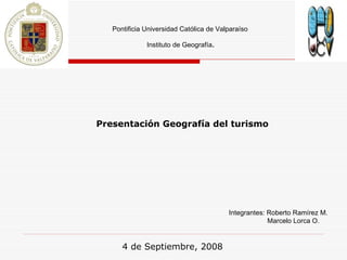 Pontificia Universidad Católica de Valparaíso Instituto de Geografía . Integrantes: Roberto Ramírez M.   Marcelo Lorca O. Presentación Geografía del turismo   4 de Septiembre, 2008 