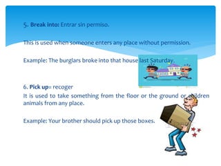 5. Break into: Entrar sin permiso.
This is used when someone enters any place without permission.
Example: The burglars broke into that house last Saturday.
6. Pick up= recoger
It is used to take something from the floor or the ground or children
animals from any place.
Example: Your brother should pick up those boxes.
 
