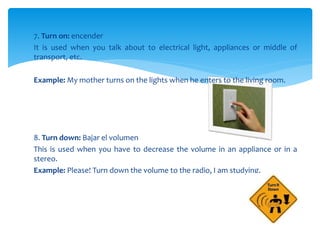 7. Turn on: encender
It is used when you talk about to electrical light, appliances or middle of
transport, etc.
Example: My mother turns on the lights when he enters to the living room.
8. Turn down: Bajar el volumen
This is used when you have to decrease the volume in an appliance or in a
stereo.
Example: Please! Turn down the volume to the radio, I am studying.
 