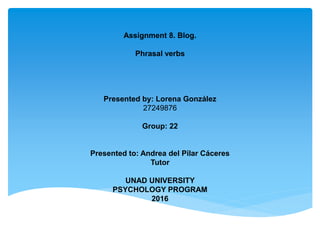 Assignment 8. Blog.
Phrasal verbs
Presented by: Lorena González
27249876
Group: 22
Presented to: Andrea del Pilar Cáceres
Tutor
UNAD UNIVERSITY
PSYCHOLOGY PROGRAM
2016
 