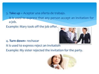 3. Take up = Aceptar una oferta de trabajo.
? It is used to express that any person accept an invitation for
a job.
Example: Mary took off the job offer.
4. Turn down= rechazar
It is used to express reject an invitation
Example: My sister rejected the invitation for the party.
 