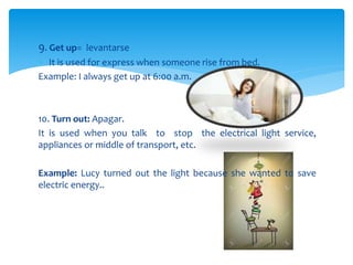 9. Get up= levantarse
? It is used for express when someone rise from bed.
Example: I always get up at 6:00 a.m.
10. Turn out: Apagar.
It is used when you talk to stop the electrical light service,
appliances or middle of transport, etc.
Example: Lucy turned out the light because she wanted to save
electric energy..
 