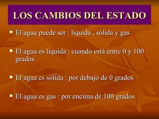 LOS CAMBIOS DEL ESTADO El agua puede ser : liquida , sólida y gas El agua es líquida : cuando está entre 0 y 100 grados El agua es sólida : por debajo de 0 grados El agua es gas : por encima de 100 grados
