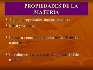 PROPIEDADES DE LA MATERIA Tiene 2 propiedades fundamentales : Masa y volumen La masa : contiene una cierta cantidad de materia El volumen : ocupa una cierta cantidad de espacio