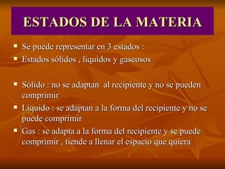 ESTADOS DE LA MATERIA Se puede representar en 3 estados : Estados sólidos , líquidos y gaseosos Sólido : no se adaptan al recipiente y no se pueden comprimir Líquido : se adaptan a la forma del recipiente y no se puede comprimir Gas : se adapta a la forma del recipiente y se puede comprimir , tiende a llenar el espacio que quiera