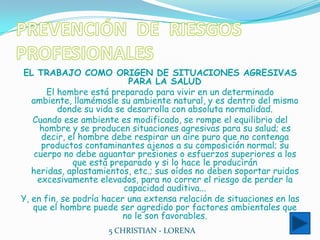 PREVENCIÓN  DE  RIESGOS  PROFESIONALESEL TRABAJO COMO ORIGEN DE SITUACIONES AGRESIVAS PARA LA SALUDEl hombre está preparado para vivir en un determinado ambiente, llamémosle su ambiente natural, y es dentro del mismo donde su vida se desarrolla con absoluta normalidad.Cuando ese ambiente es modificado, se rompe el equilibrio del hombre y se producen situaciones agresivas para su salud; es decir, el hombre debe respirar un aire puro que no contenga productos contaminantes ajenos a su composición normal; su cuerpo no debe aguantar presiones o esfuerzos superiores a los que está preparado y si lo hace le producirán heridas, aplastamientos, etc.; sus oídos no deben soportar ruidos excesivamente elevados, para no correr el riesgo de perder la capacidad auditiva...Y, en fin, se podría hacer una extensa relación de situaciones en las que el hombre puede ser agredido por factores ambientales que no le son favorables.5 CHRISTIAN - LORENA