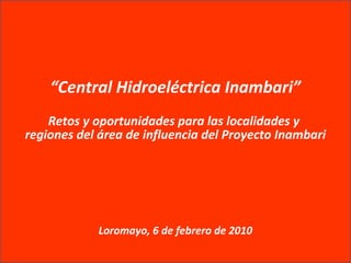 “Central Hidroeléctrica Inambari”
Retos y oportunidades para las localidades y
regiones del área de influencia del Proyecto Inambari
Loromayo, 6 de febrero de 2010
 