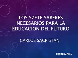 LOS S7ETE SABERES 
NECESARIOS PARA LA 
EDUCACION DEL FUTURO 
CARLOS SACRISTAN 
EDGAR MORÍN 
 