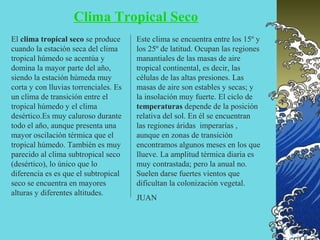 Clima Tropical Seco
El clima tropical seco se produce      Este clima se encuentra entre los 15º y
cuando la estación seca del clima      los 25º de latitud. Ocupan las regiones
tropical húmedo se acentúa y           manantiales de las masas de aire
domina la mayor parte del año,         tropical continental, es decir, las
siendo la estación húmeda muy          células de las altas presiones. Las
corta y con lluvias torrenciales. Es   masas de aire son estables y secas; y
un clima de transición entre el        la insolación muy fuerte. El ciclo de
tropical húmedo y el clima             temperaturas depende de la posición
desértico.Es muy caluroso durante      relativa del sol. En él se encuentran
todo el año, aunque presenta una       las regiones áridas imperarías ,
mayor oscilación térmica que el        aunque en zonas de transición
tropical húmedo. También es muy        encontramos algunos meses en los que
parecido al clima subtropical seco     llueve. La amplitud térmica diaria es
(desértico), lo único que lo           muy contrastada; pero la anual no.
diferencia es es que el subtropical    Suelen darse fuertes vientos que
seco se encuentra en mayores           dificultan la colonización vegetal.
alturas y diferentes altitudes.
                                       JUAN
 