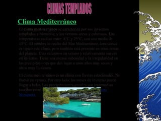 Clima Mediterráneo
El clima mediterráneo se caracteriza por sus inviernos
templados y húmedos; y los veranos secos y calurosos. Las
temperaturas oscilan entre 8°C y 25°C, con una media de
15°C. El nombre lo recibe del Mar Mediterráneo, área donde
es típico este clima, pero también está presente en otras zonas
del planeta. Días calurosos en verano y relativamente suaves
en invierno. Tiene una escasa nubosidad y la irregularidad en
las precipitaciones que dan lugar a unos años muy secos y
otros muy lluviosos.
El clima mediterráneo es un clima con lluvias estacionales. No
llueve en verano. Por otro lado, los meses de invierno puede
llegar a helar. Las precipitaciones anuales son intermedias
(oscilan entre los 400 y 800 mm generalmente). Marta
Mosquera
 