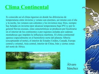 Clima Continental
Es conocido así al clima riguroso en donde las diferencias de
temperaturas entre invierno y verano son enormes, así mismo con el día
y la noche, los veranos son calientes y los inviernos muy fríos, siempre
hay heladas en invierno (por alcanzar temperaturas bajo 0ºC) y por lo
general lluvias escasas, estas características se producen por localizarse
en el interior de los continentes o por regiones aisladas por cadenas
montañosas que impiden la influencia marítima. El clima continental
aparece especialmente en el hemisferio norte del planeta: Siberia
(exceptuando el norte), el interior de Estados Unidos, Canadá, Europa
central y oriental, Asia central, interior de China, Irán y ciertas zonas
del norte de África.




                                                               Álvaro
                                                               Sánchez
 