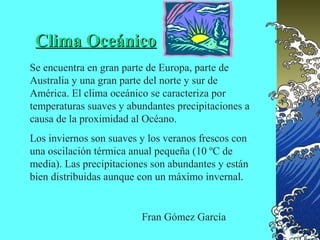 Clima Oceánico
Se encuentra en gran parte de Europa, parte de
Australia y una gran parte del norte y sur de
América. El clima oceánico se caracteriza por
temperaturas suaves y abundantes precipitaciones a
causa de la proximidad al Océano.
Los inviernos son suaves y los veranos frescos con
una oscilación térmica anual pequeña (10 ºC de
media). Las precipitaciones son abundantes y están
bien distribuidas aunque con un máximo invernal.


                         Fran Gómez García
 