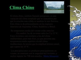 Clima Chino
El clima chino, también llamado pampeano, es una
variación del clima templado que se caracteriza por
que la estación más cálida es también la más lluviosa.
Este clima se da principalmente en las regiones
interiores de Argentina, China, Sudáfrica y Brasil.
 Su temperatura media del verano están entre los 20 y
25 ºC. En cambio, las de invierno entre los 5 y 12 ºC.
Estos inviernos son similares a los del clima
mediterráneo, pero más fríos, ya que presenta una
temperatura media superior a la del clima
mediterráneo, lo mismo que la amplitud térmica anual,
que supera los 15 ºC.
 Las precipitaciones se producen principalmente en
verano, en contraste con la sequedad del invierno, y
suelen superar los 700 mm anuales. Marta Mosquera
 