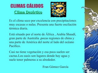 Clima Desértico

Es el clima seco por excelencia con precipitaciones
muy escasas o nulas. Presenta una fuerte oscilación
térmica diaria.
Está situado por el norte de África , Arabia Shaudí,
gran parte de Australia ,pocas regiones de china y
una parte de América del norte al lado del océano
Pacífico.
Casi no tiene vegetación y esa poca suelen ser
cactus.Los oasis son lugares donde hay agua y
suele tener palmeras a su alrededor.

                          Fran Gómez García
 