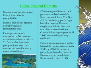 Clima Tropical Húmedo
Se caracteriza por ser cálido y   El clima tropical húmedo está
tener a la vez mucha              presente a ambos lados de la
precipitación.                    línea ecuatorial, hasta 3º al N y
                                  al S de la misma, y puede llegar
Durante todo el año presenta      hasta los trópicos. Durante
de manera regular                 ningún mes del año llueve en
temperaturas altas.               este clima menos de 60 mm.
La temperatura media              Como mínimo se precipitan en él
mensual es de 26º con una         2.000 mm anuales y es muy
variación anual no superior a     uniforme.
2º. Durante las épocas de         Este clima está presente a ambos
precipitaciones este clima        lados de la línea ecuatorial, hasta
muestra una estación seca y       3º al N y al S de la misma, y
una estación húmeda.              puede llegar hasta los trópicos.
                                  Durante ningún mes del año
                                  llueve en este clima. JUAN
 