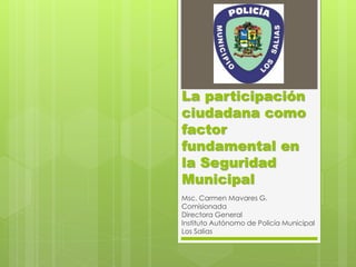 La participación
ciudadana como
factor
fundamental en
la Seguridad
Municipal
Msc. Carmen Mavares G.
Comisionada
Directora General
Instituto Autónomo de Policía Municipal
Los Salias
 