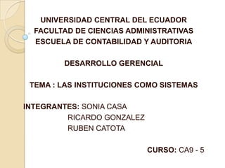 UNIVERSIDAD CENTRAL DEL ECUADOR FACULTAD DE CIENCIAS ADMINISTRATIVAS ESCUELA DE CONTABILIDAD Y AUDITORIA DESARROLLO GERENCIAL TEMA : LAS INSTITUCIONES COMO SISTEMAS INTEGRANTES: SONIA CASA 	RICARDO GONZALEZ 	RUBEN CATOTA CURSO: CA9 - 5 
