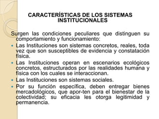 CARACTERÍSTICAS DE LOS SISTEMAS INSTITUCIONALES Surgen las condiciones peculiares que distinguen su comportamiento y funcionamiento:Las Instituciones son sistemas concretos, reales, toda vez que son susceptibles de evidencia y constatación física.Las Instituciones operan en escenarios ecológicos concretos, estructurados por las realidades humana y física con los cuales se interaccionan.Las Instituciones son sistemas sociales.Por su función específica, deben entregar bienes mercadológicos, que apor­ten para el bienestar de la colectividad; su eficacia les otorga legitimidad y permanencia.