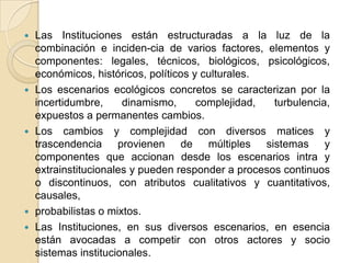 Las Instituciones están estructuradas a la luz de la combinación e inciden­cia de varios factores, elementos y componentes: legales, técnicos, biológicos, psicológicos, económicos, históricos, políticos y culturales.Los escenarios ecológicos concretos se caracterizan por la incertidumbre, dinamismo, complejidad, turbulencia, expuestos a permanentes cambios.Los cambios y complejidad con diversos matices y trascendencia provienen de múltiples sistemas y componentes que accionan desde los escenarios intra y extrainstitucionales y pueden responder a procesos continuos o discontinuos, con atributos cualitativos y cuantitativos, causales, probabilistas o mixtos.Las Instituciones, en sus diversos escenarios, en esencia están avocadas a competir con otros actores y socio sistemas institucionales.