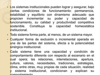 Los sistemas institucionales pueden lograr y asegurar, bajo ciertas condiciones de funcionamiento: permanencia, estabilidad y equilibrio con dinamismo adecuado que propicien incrementar su poder y capacidad de funcionamiento, su calidad y productividad competitiva sostenible. Constituye la capacidad homeostática institucional.Todo sistema forma parte, al menos, de un sistema mayor.Cualquier forma de exclusión o incremental operada en una de las partes del sistema, afecta a la potencialidad sinérgica institucional.Cada sistema tiene una capacidad y condición de comportamiento diferente con respecto al escenario en el cual opera; las relaciones, interrelaciones, apertura, cultura, valores, necesidades, tradiciones, estrategias, clima, entre otras, muy propias de cada situación, realidad y sistema institucional, condicionan y explican su comportamiento.