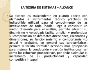 LA TEORÍA DE SISTEMAS – ALCANCE Su alcance es trascendente en cuanto aporta con elementos e instrumentos teórico prácticos de indiscutible utilidad para el conocimiento de las instituciones de toda índole; llega a constituir un medio diferente para el análisis; permite advertir su dinamismo y velocidad; facilita ampliar y profundizar su comprensión en diferentes direcciones, escenarios y dimensiones, su funcionamiento y comportamien­to actual y probable, en general sus características; permite y facilita formular acciones más apropiadas para mejorar la conducción y gestión institucional, así como los esfuerzos prospectivos, por ende estimular el incremento de su productividad y capacidad competitiva integral.