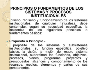 PRINCIPIOS O FUNDAMENTOS DE LOS SISTEMAS Y PROCESOS INSTITUCIONALESEl diseño, rediseño y funcionamiento de los sistemas institucionales, de cualquier naturaleza, debe contemplar, según su necesidad específica, la incidencia de los siguientes principios o fundamentos básicos:Propósito o Principio.-El propósito de los sistemas y subsistemas institucionales, su función específica, objetivo básico, la visión, la misión del macro sistema institucional, subordinan las funciones, objetivos, procesos, planes, programas, proyectos y presupuestos, alcances y comportamiento de los recursos, medios, elementos y partes de sus componentes.